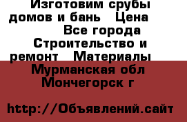  Изготовим срубы домов и бань › Цена ­ 1 000 - Все города Строительство и ремонт » Материалы   . Мурманская обл.,Мончегорск г.